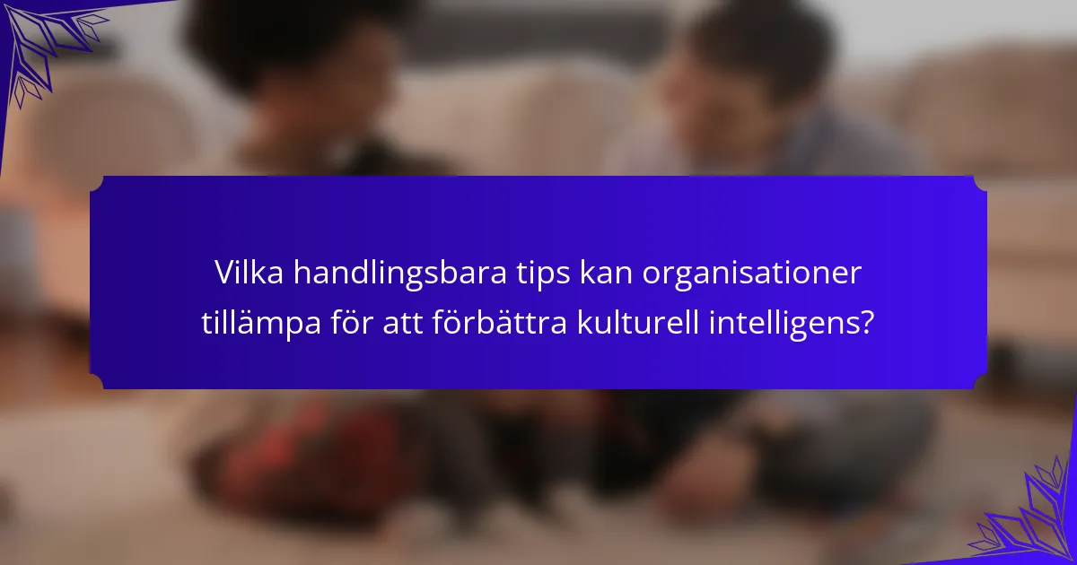 Vilka handlingsbara tips kan organisationer tillämpa för att förbättra kulturell intelligens?